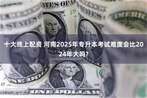 十大线上配资 河南2025年专升本考试难度会比2024年大吗?