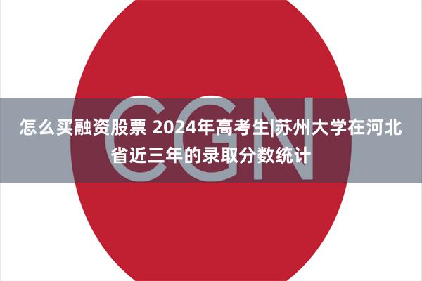 怎么买融资股票 2024年高考生|苏州大学在河北省近三年的录取分数统计