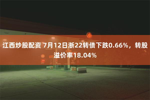 江西炒股配资 7月12日浙22转债下跌0.66%，转股溢价率18.04%