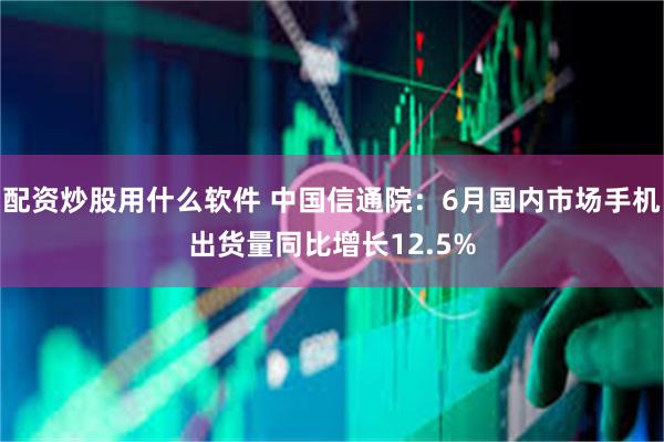 配资炒股用什么软件 中国信通院：6月国内市场手机出货量同比增长12.5%