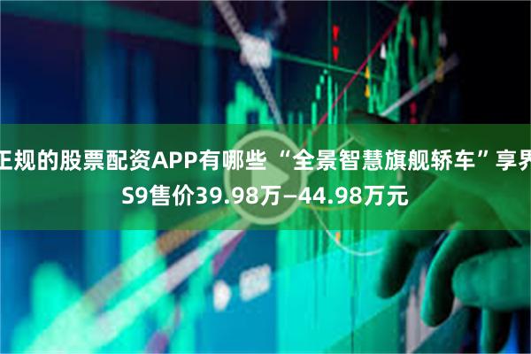 正规的股票配资APP有哪些 “全景智慧旗舰轿车”享界S9售价39.98万—44.98万元