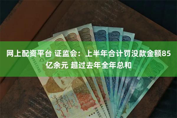 网上配资平台 证监会：上半年合计罚没款金额85亿余元 超过去年全年总和