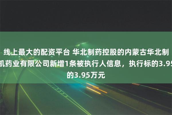 线上最大的配资平台 华北制药控股的内蒙古华北制药华凯药业有限公司新增1条被执行人信息，执行标的3.95万元