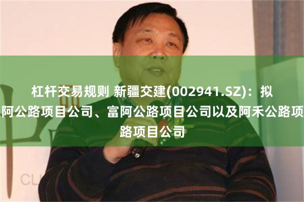 杠杆交易规则 新疆交建(002941.SZ)：拟注销红阿公路项目公司、富阿公路项目公司以及阿禾公路项目公司