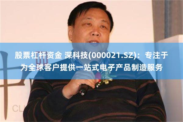 股票杠杆资金 深科技(000021.SZ)：专注于为全球客户提供一站式电子产品制造服务