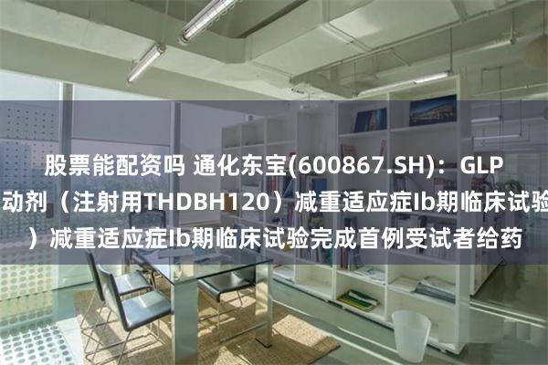 股票能配资吗 通化东宝(600867.SH)：GLP-1/GIP双靶点受体激动剂（注射用THDBH120）减重适应症Ib期临床试验完成首例受试者给药