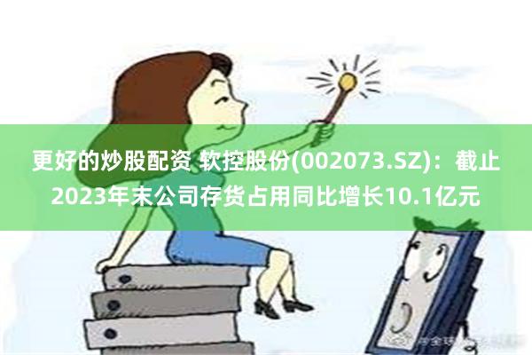 更好的炒股配资 软控股份(002073.SZ)：截止2023年末公司存货占用同比增长10.1亿元