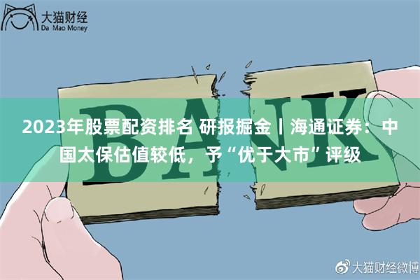 2023年股票配资排名 研报掘金丨海通证券：中国太保估值较低，予“优于大市”评级