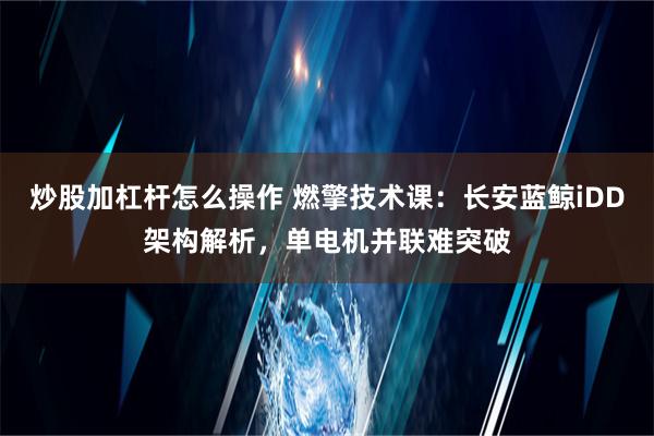 炒股加杠杆怎么操作 燃擎技术课：长安蓝鲸iDD架构解析，单电机并联难突破