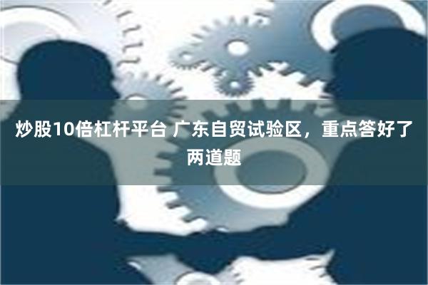 炒股10倍杠杆平台 广东自贸试验区，重点答好了两道题