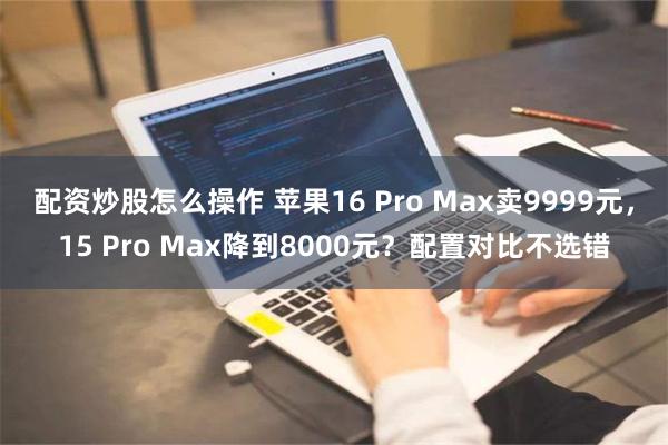 配资炒股怎么操作 苹果16 Pro Max卖9999元，15 Pro Max降到8000元？配置对比不选错