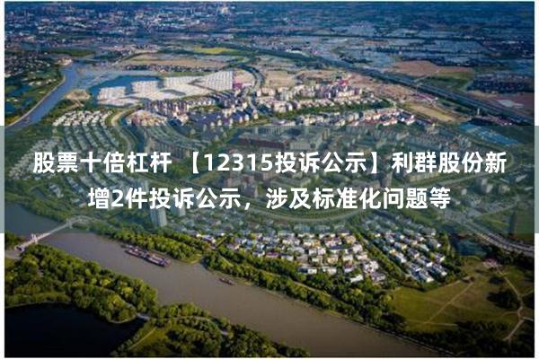 股票十倍杠杆 【12315投诉公示】利群股份新增2件投诉公示，涉及标准化问题等