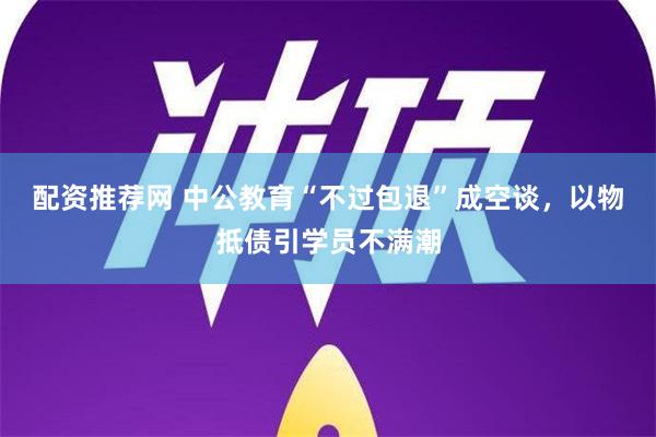 配资推荐网 中公教育“不过包退”成空谈，以物抵债引学员不满潮