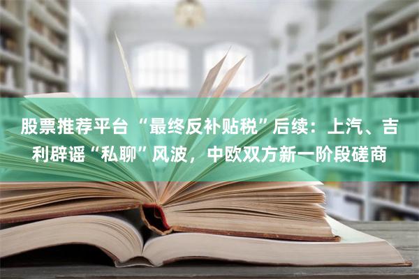 股票推荐平台 “最终反补贴税”后续：上汽、吉利辟谣“私聊”风波，中欧双方新一阶段磋商