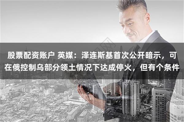 股票配资账户 英媒：泽连斯基首次公开暗示，可在俄控制乌部分领土情况下达成停火，但有个条件