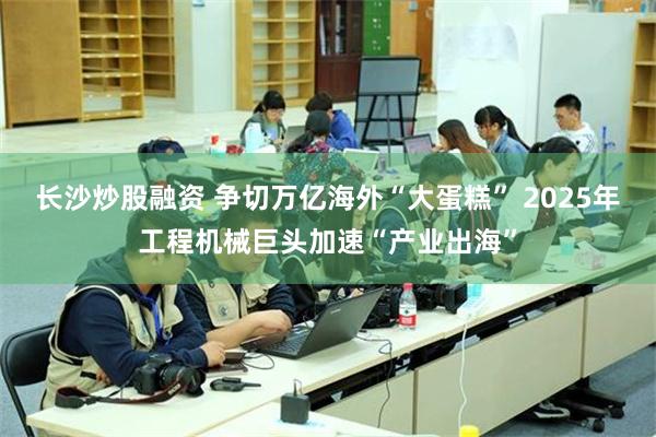 长沙炒股融资 争切万亿海外“大蛋糕” 2025年工程机械巨头加速“产业出海”