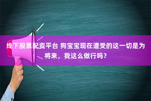 线下股票配资平台 狗宝宝现在遭受的这一切是为将来，我这么做行吗？