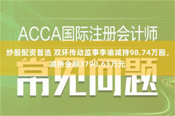 炒股配资首选 双环传动监事李瑜减持98.74万股，减持金额3790.63万元